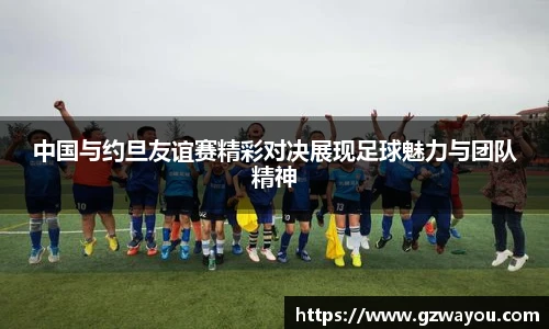 中国与约旦友谊赛精彩对决展现足球魅力与团队精神